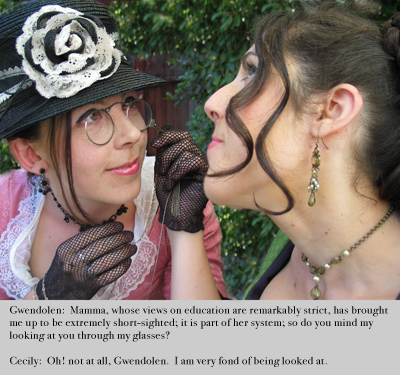 [Gwendolen examining Cecily carefully through a lorgnette] 
Gwendolen: Mamma, whose views on education are remarkably strict, 
has brought me up to be extremely short-sighted; it is part of her system; 
so do you mind my looking at you through my glasses? 
Cecily: Oh! not at all, Gwendolen.  I am very fond of being looked at.